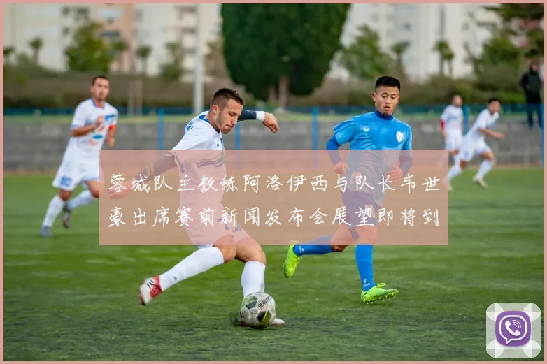 蓉城队主教练阿洛伊西与队长韦世豪出席赛前新闻发布会展望即将到来的比赛